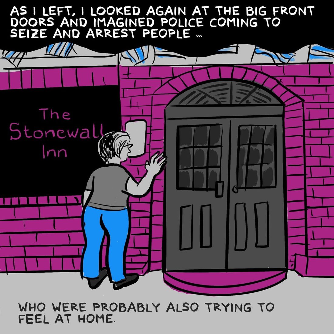 The narrator, seen from behind in a grey tee and blue jeans, rests a hand on the magenta brick facade beside the tall dark double doors of the bar, under a black sign reading The Stonewall Inn. Captions say that as she left she looked again at the big front doors and imagined police coming to seize and arrest people, who were probably also trying to feel at home.