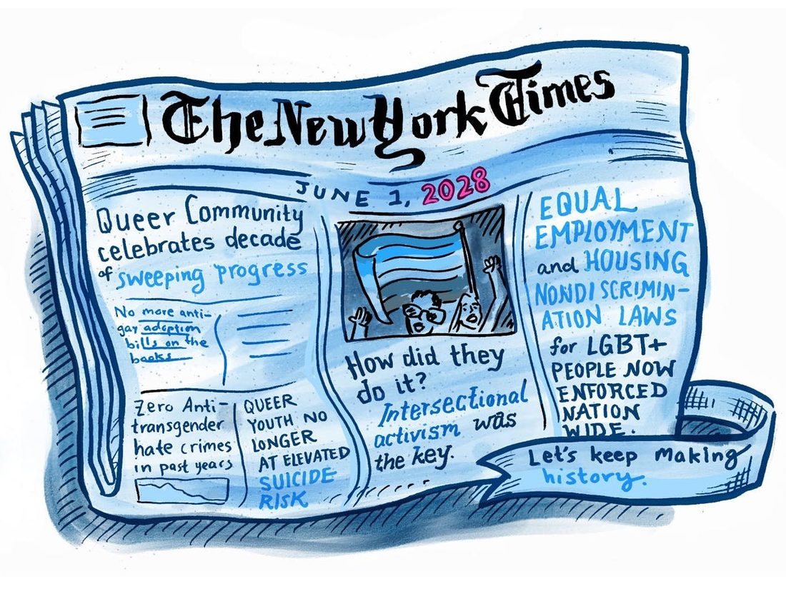 A hand drawn imagined front page of a newspaper dated June 1st 2028 lies folded on a blue surface, its headlines describing a decade of sweeping progress for the queer community, zero anti transgender hate crimes, queer youth no longer at elevated suicide risk, and equal employment and housing nondiscrimination laws enforced nationwide. A ribbon across the bottom reads let us keep making history.